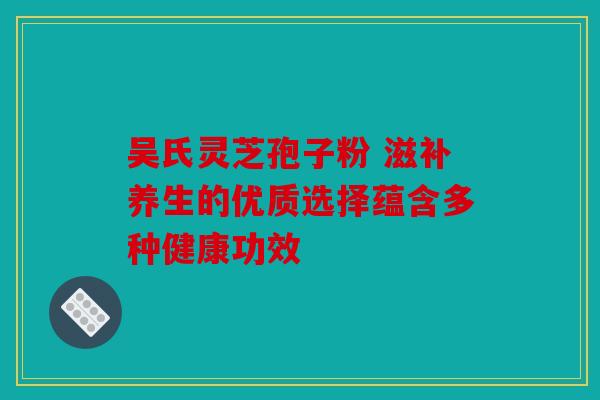 吴氏灵芝孢子粉 滋补养生的优质选择蕴含多种健康功效