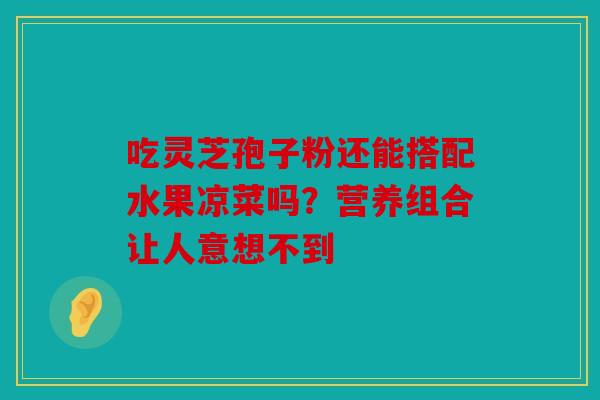 吃灵芝孢子粉还能搭配水果凉菜吗？营养组合让人意想不到