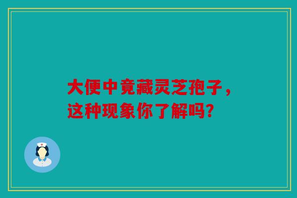大便中竟藏灵芝孢子，这种现象你了解吗？