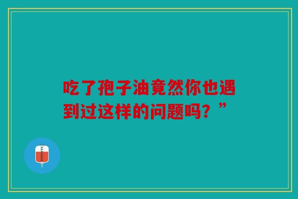 吃了孢子油竟然你也遇到过这样的问题吗？”