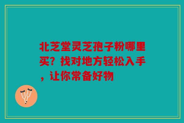北芝堂灵芝孢子粉哪里买？找对地方轻松入手，让你常备好物