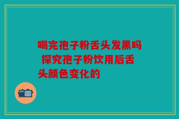 喝完孢子粉舌头发黑吗 探究孢子粉饮用后舌头颜色变化的