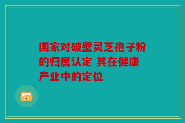 国家对破壁灵芝孢子粉的归属认定 其在健康产业中的定位