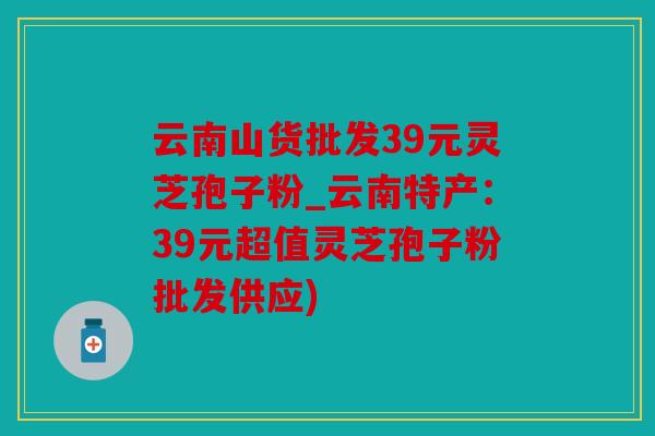 云南山货批发39元灵芝孢子粉_云南特产：39元超值灵芝孢子粉批发供应)