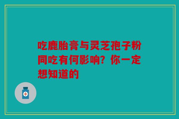 吃鹿胎膏与灵芝孢子粉同吃有何影响？你一定想知道的