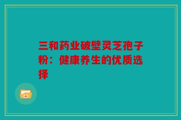 三和药业破壁灵芝孢子粉：健康养生的优质选择