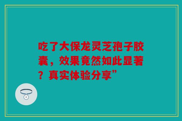 吃了大保龙灵芝孢子胶囊，效果竟然如此显著？真实体验分享”