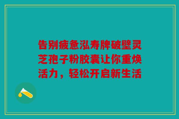 告别疲惫泓寿牌破壁灵芝孢子粉胶囊让你重焕活力，轻松开启新生活
