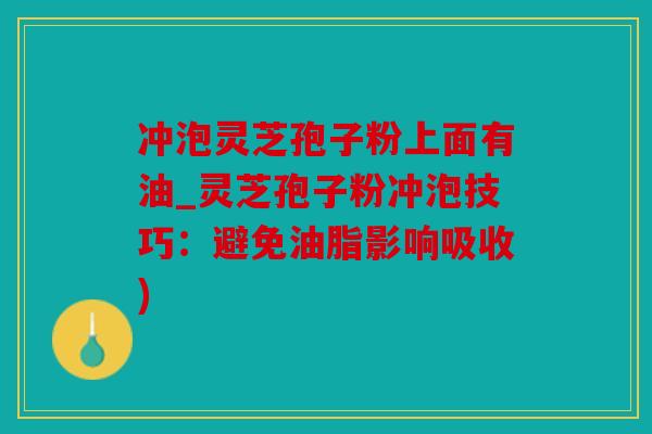 冲泡灵芝孢子粉上面有油_灵芝孢子粉冲泡技巧：避免油脂影响吸收)