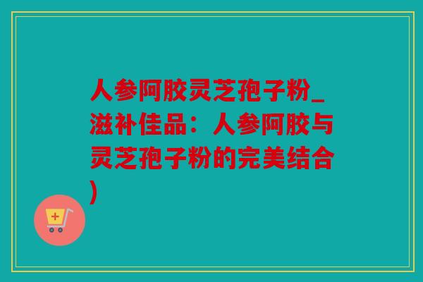 人参阿胶灵芝孢子粉_滋补佳品：人参阿胶与灵芝孢子粉的完美结合)
