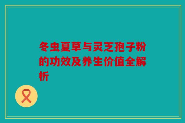 冬虫夏草与灵芝孢子粉的功效及养生价值全解析