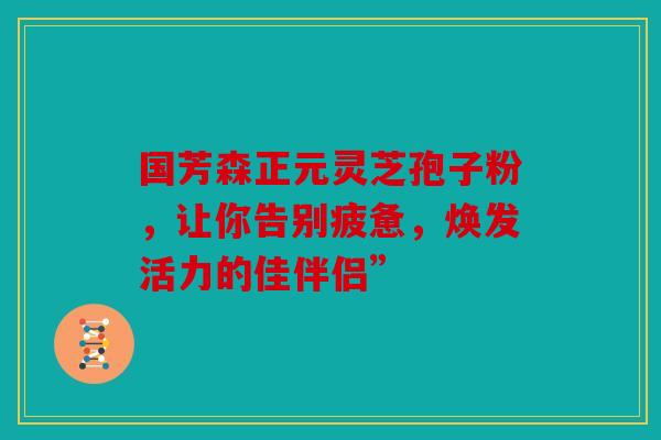 国芳森正元灵芝孢子粉，让你告别疲惫，焕发活力的佳伴侣”