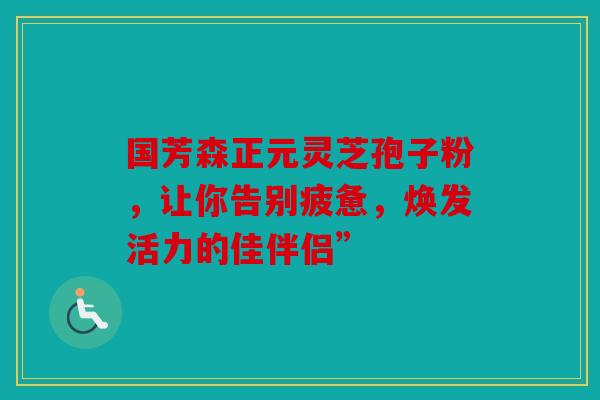 国芳森正元灵芝孢子粉，让你告别疲惫，焕发活力的佳伴侣”