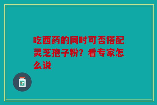 吃西药的同时可否搭配灵芝孢子粉？看专家怎么说