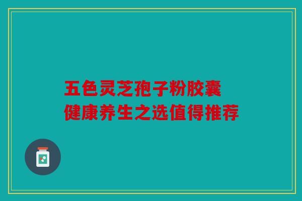五色灵芝孢子粉胶囊 健康养生之选值得推荐