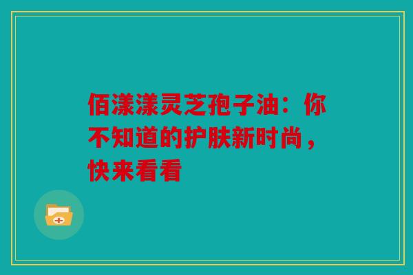 佰漾漾灵芝孢子油：你不知道的护肤新时尚，快来看看