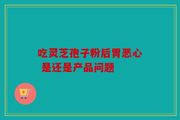 吃灵芝孢子粉后胃恶心 是还是产品问题