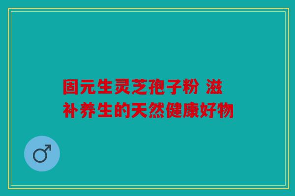 固元生灵芝孢子粉 滋补养生的天然健康好物