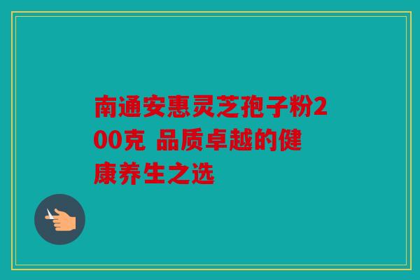 南通安惠灵芝孢子粉200克 品质卓越的健康养生之选
