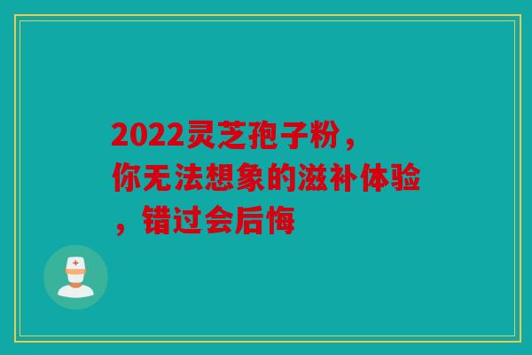 2022灵芝孢子粉，你无法想象的滋补体验，错过会后悔
