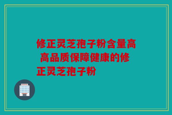 修正灵芝孢子粉含量高 高品质保障健康的修正灵芝孢子粉