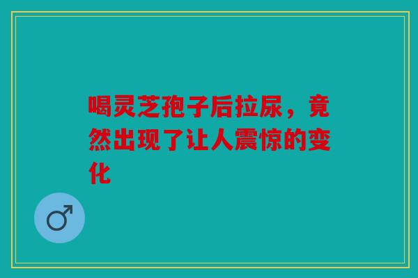 喝灵芝孢子后拉尿，竟然出现了让人震惊的变化