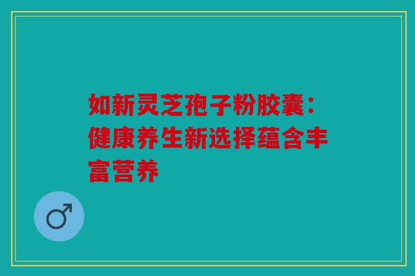 如新灵芝孢子粉胶囊：健康养生新选择蕴含丰富营养