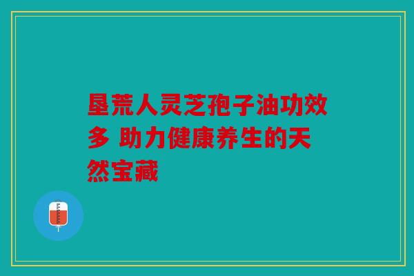 垦荒人灵芝孢子油功效多 助力健康养生的天然宝藏