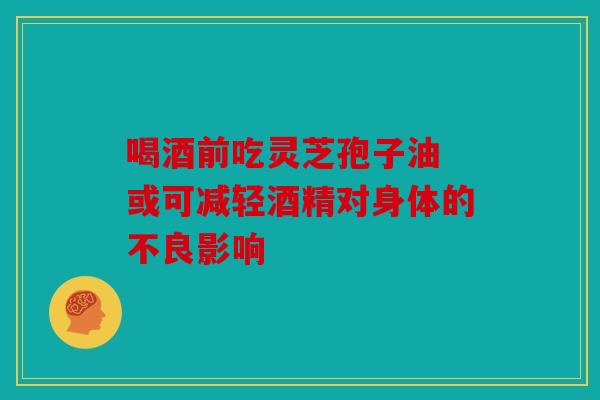 喝酒前吃灵芝孢子油 或可减轻酒精对身体的不良影响