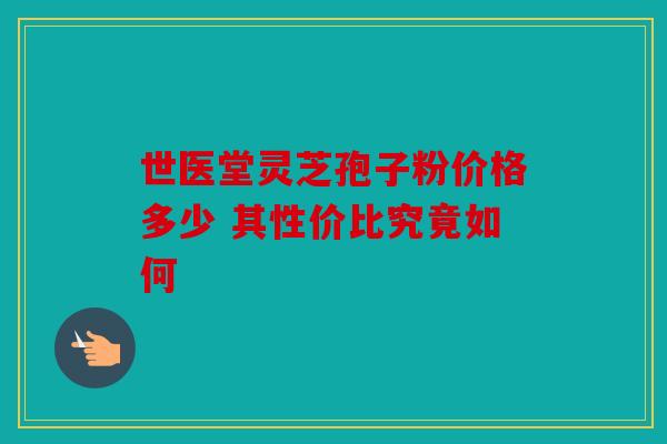 世医堂灵芝孢子粉价格多少 其性价比究竟如何