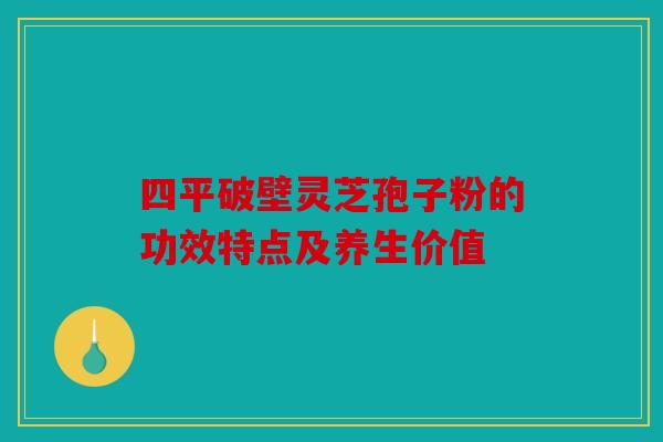 四平破壁灵芝孢子粉的功效特点及养生价值