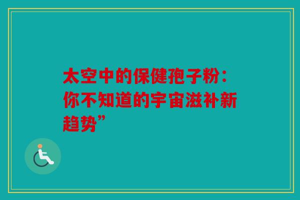 太空中的保健孢子粉：你不知道的宇宙滋补新趋势”