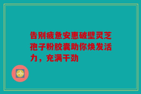告别疲惫安惠破壁灵芝孢子粉胶囊助你焕发活力，充满干劲