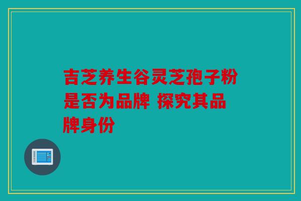 吉芝养生谷灵芝孢子粉是否为品牌 探究其品牌身份
