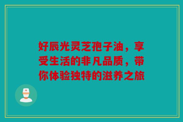 好辰光灵芝孢子油，享受生活的非凡品质，带你体验独特的滋养之旅