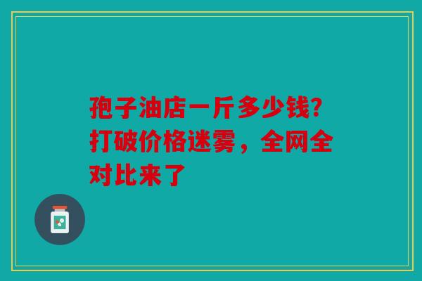 孢子油店一斤多少钱？打破价格迷雾，全网全对比来了