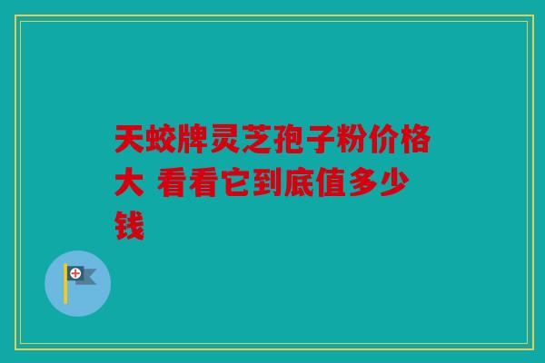天蛟牌灵芝孢子粉价格大 看看它到底值多少钱
