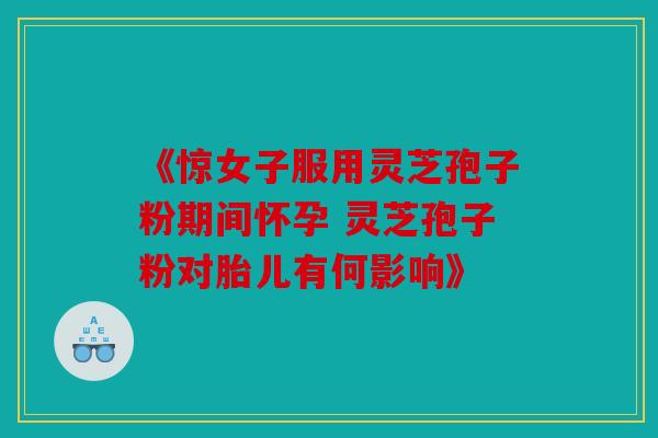 《惊女子服用灵芝孢子粉期间怀孕 灵芝孢子粉对胎儿有何影响》