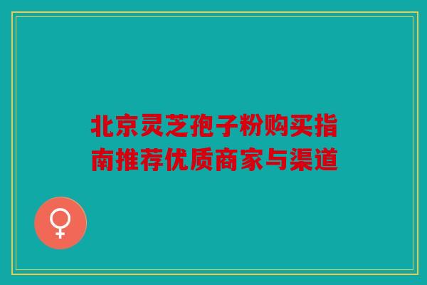 北京灵芝孢子粉购买指南推荐优质商家与渠道