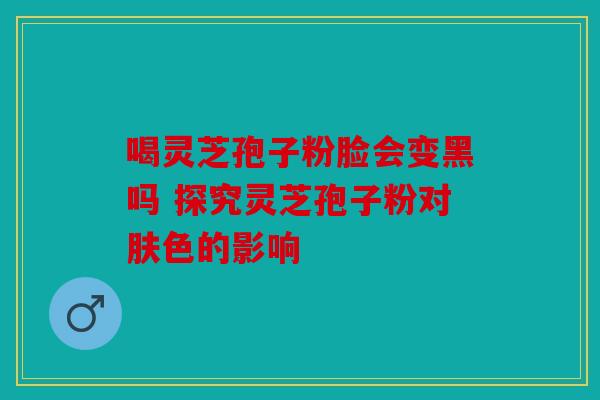 喝灵芝孢子粉脸会变黑吗 探究灵芝孢子粉对肤色的影响