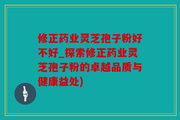 修正药业灵芝孢子粉好不好_探索修正药业灵芝孢子粉的卓越品质与健康益处)