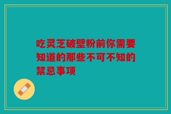 吃灵芝破壁粉前你需要知道的那些不可不知的禁忌事项