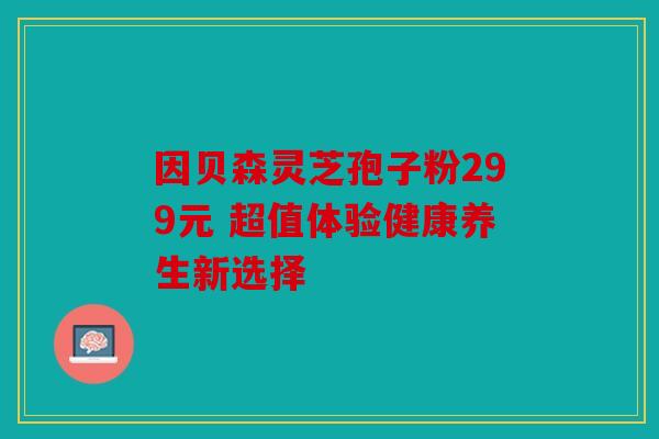 因贝森灵芝孢子粉299元 超值体验健康养生新选择