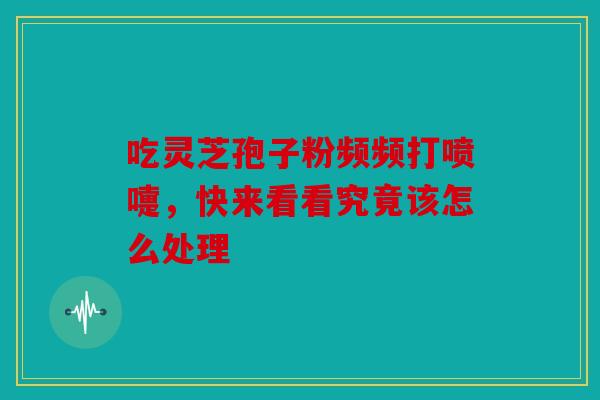 吃灵芝孢子粉频频打喷嚏，快来看看究竟该怎么处理