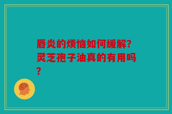 唇炎的烦恼如何缓解？灵芝孢子油真的有用吗？