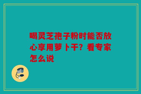 喝灵芝孢子粉时能否放心享用萝卜干？看专家怎么说
