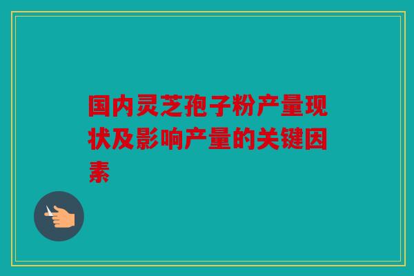 国内灵芝孢子粉产量现状及影响产量的关键因素