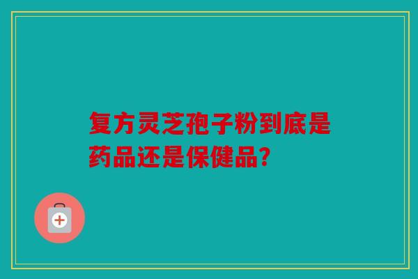 复方灵芝孢子粉到底是药品还是保健品？