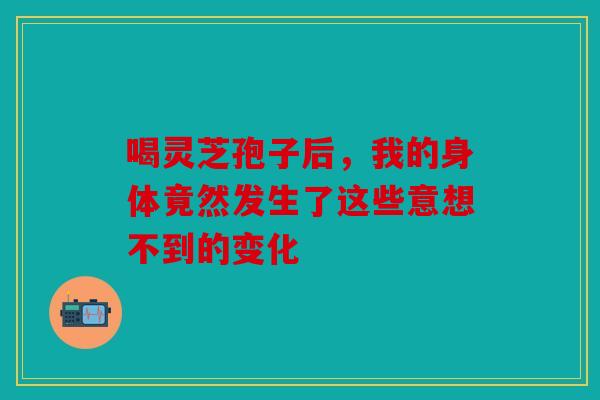 喝灵芝孢子后，我的身体竟然发生了这些意想不到的变化