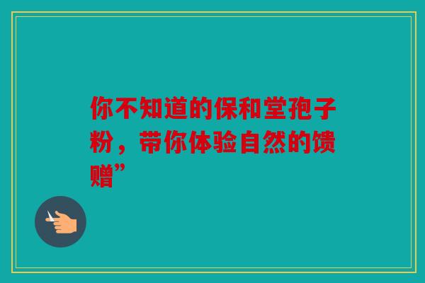 你不知道的保和堂孢子粉，带你体验自然的馈赠”